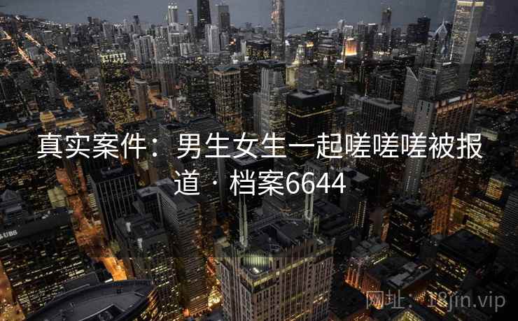 真实案件:男生女生一起嗟嗟嗟被报道 · 档案6644