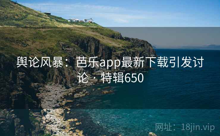 舆论风暴:芭乐app最新下载引发讨论 · 特辑650