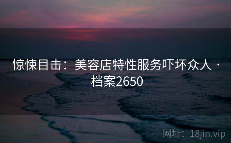 惊悚目击:美容店特性服务吓坏众人 · 档案2650