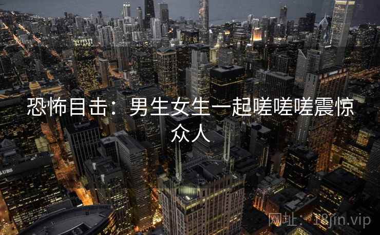 恐怖目击：男生女生一起嗟嗟嗟震惊众人