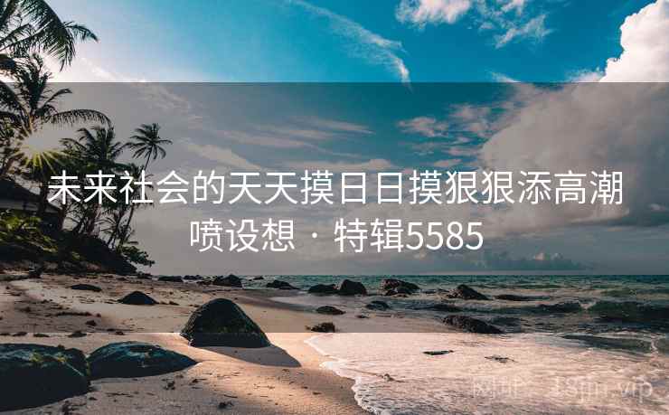 未来社会的天天摸日日摸狠狠添高潮喷设想 · 特辑5585